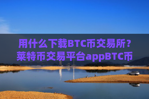 用什么下载BTC币交易所?莱特币交易平台appBTC币app哪个好