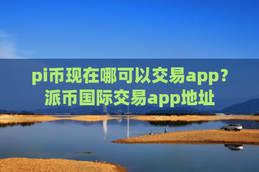 pi币现在哪可以交易app?派币国际交易app地址