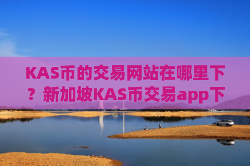 KAS币的交易网站在哪里下？新加坡KAS币交易app下载排名榜