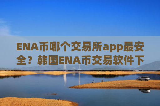 ENA币哪个交易所app最安全？韩国ENA币交易软件下载有那些