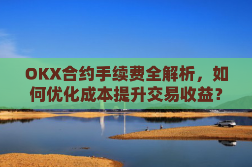 OKX合约手续费全解析，如何优化成本提升交易收益？okx合约手续费怎么算