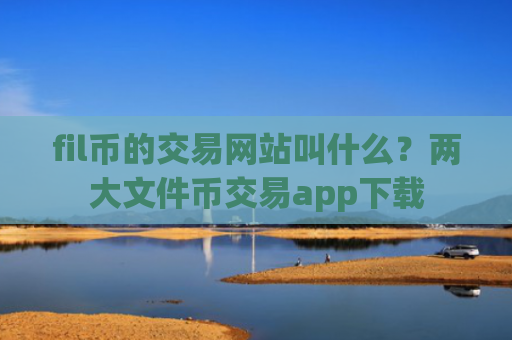fil币的交易网站叫什么？两大文件币交易app下载