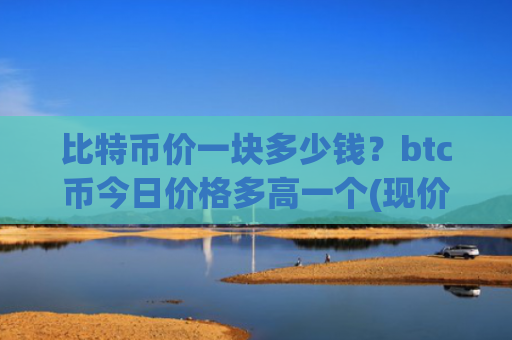比特币价一块多少钱?btc币今日价格多高一个(现价749274.76元)