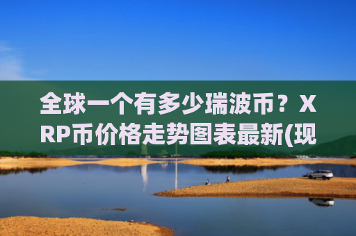 全球一个有多少瑞波币?XRP币价格走势图表最新(现价17.6089元)