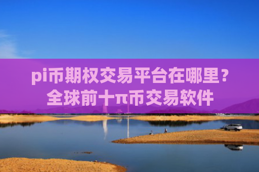 pi币期权交易平台在哪里？全球前十π币交易软件