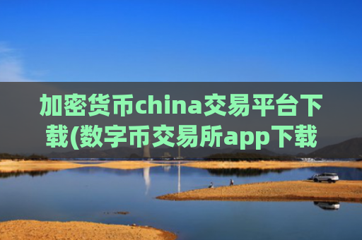 加密货币china交易平台下载(数字币交易所app下载便捷安全)