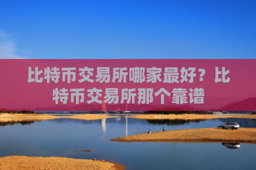 比特币交易所哪家最好？比特币交易所那个靠谱