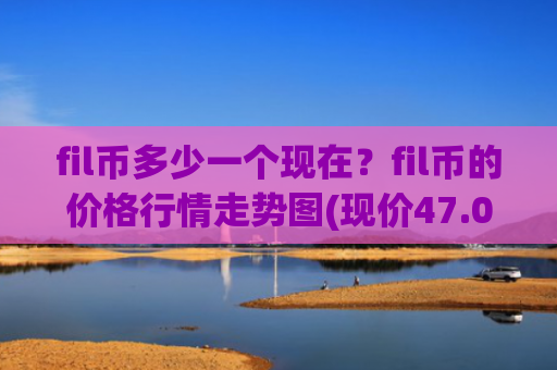 fil币多少一个现在？fil币的价格行情走势图(现价47.0206元)