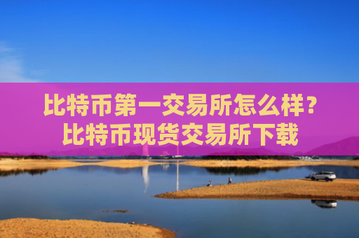 比特币第一交易所怎么样？比特币现货交易所下载