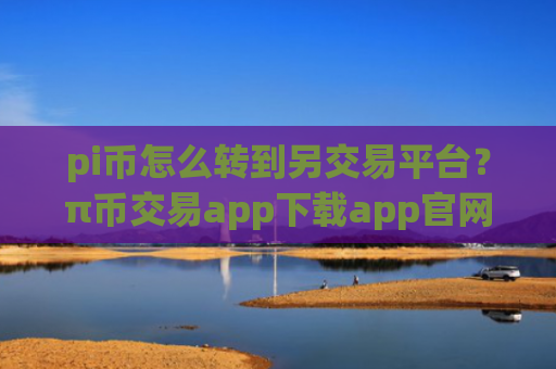 pi币怎么转到另交易平台？π币交易app下载app官网