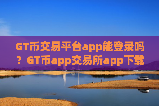 GT币交易平台app能登录吗？GT币app交易所app下载排名