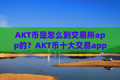 AKT币是怎么到交易所app的？AKT币十大交易app下载排行榜