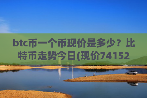 btc币一个币现价是多少？比特币走势今日(现价741525.56元)