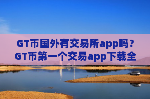 GT币国外有交易所app吗？GT币第一个交易app下载全称