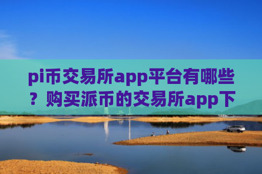 pi币交易所app平台有哪些？购买派币的交易所app下载