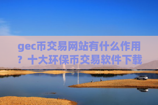 gec币交易网站有什么作用？十大环保币交易软件下载trc20