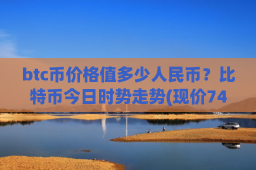 btc币价格值多少人民币？比特币今日时势走势(现价740114.37元)