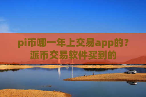 pi币哪一年上交易app的？派币交易软件买到的