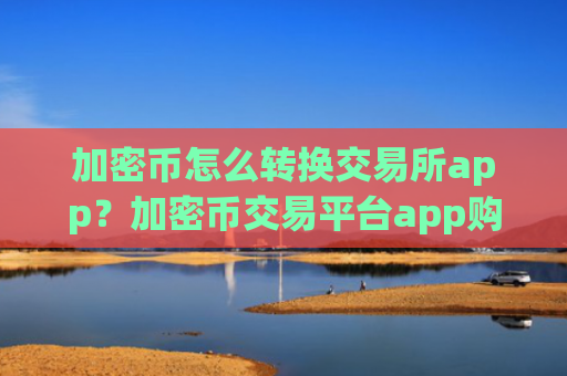 加密币怎么转换交易所app？加密币交易平台app购买流程