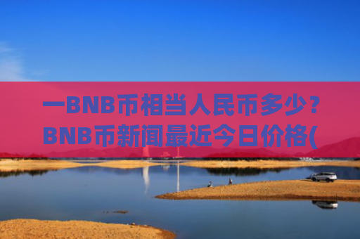 一BNB币相当人民币多少？BNB币新闻最近今日价格(现价5163.25元)