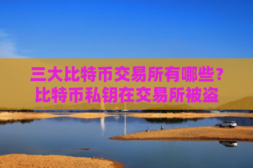 三大比特币交易所有哪些？比特币私钥在交易所被盗
