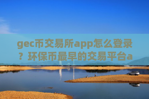 gec币交易所app怎么登录？环保币最早的交易平台app有哪些