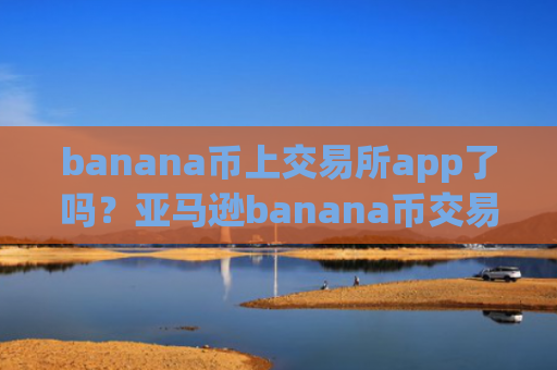 banana币上交易所app了吗？亚马逊banana币交易网站