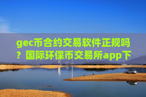 gec币合约交易软件正规吗？国际环保币交易所app下载app