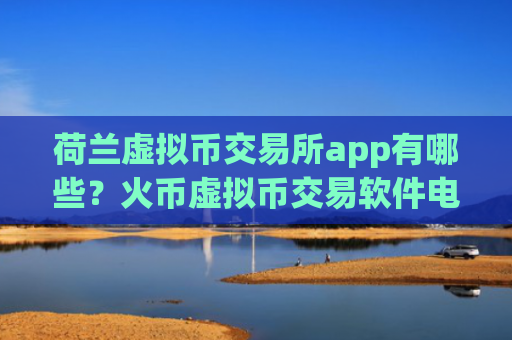 荷兰虚拟币交易所app有哪些？火币虚拟币交易软件电脑版下载