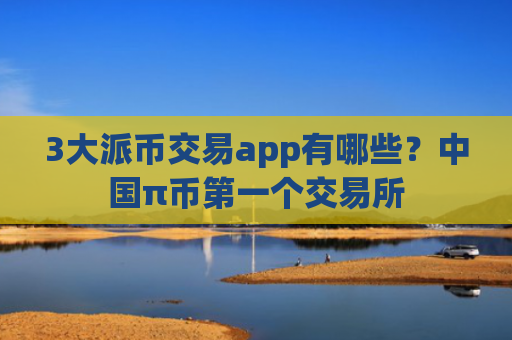 3大派币交易app有哪些?中国π币第一个交易所