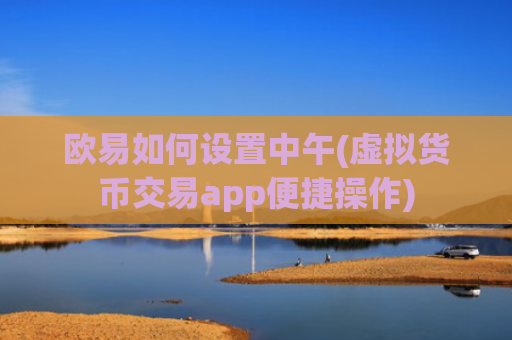 欧易如何设置中午(虚拟货币交易app便捷操作)