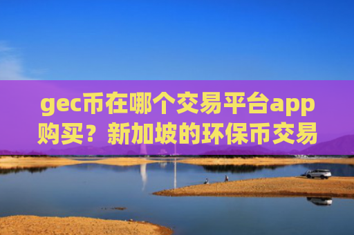 gec币在哪个交易平台app购买？新加坡的环保币交易平台app