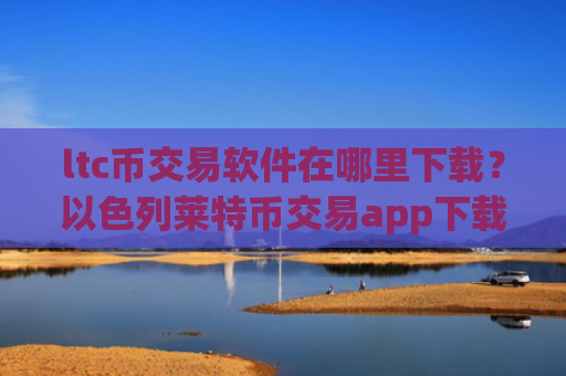 ltc币交易软件在哪里下载？以色列莱特币交易app下载