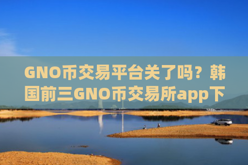 GNO币交易平台关了吗？韩国前三GNO币交易所app下载