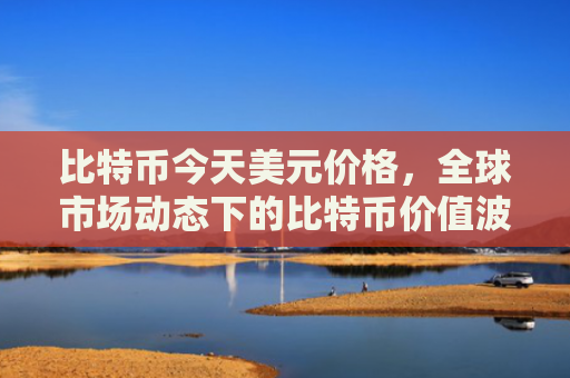 比特币今天美元价格，全球市场动态下的比特币价值波动