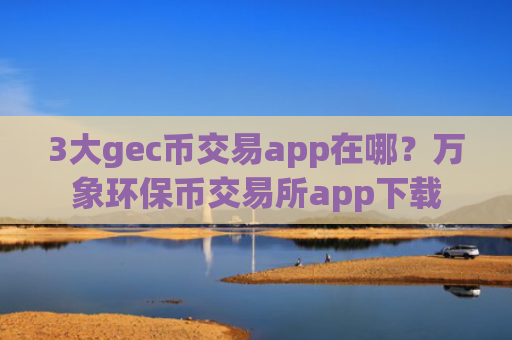 3大gec币交易app在哪？万象环保币交易所app下载