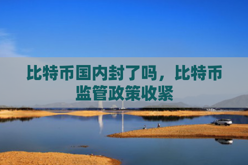 比特币国内封了吗,比特币监管政策收紧