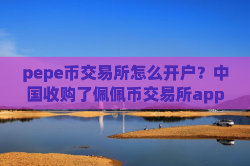 pepe币交易所怎么开户？中国收购了佩佩币交易所app下载