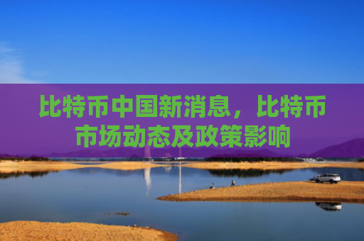 比特币中国新消息，比特币市场动态及政策影响