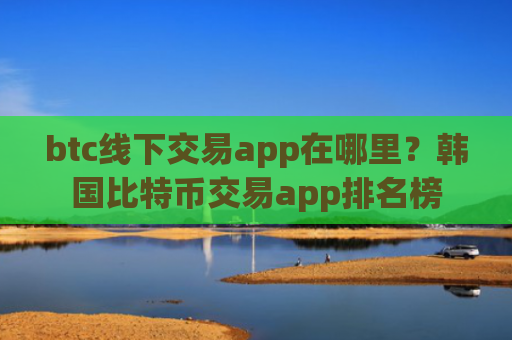 btc线下交易app在哪里？韩国比特币交易app排名榜