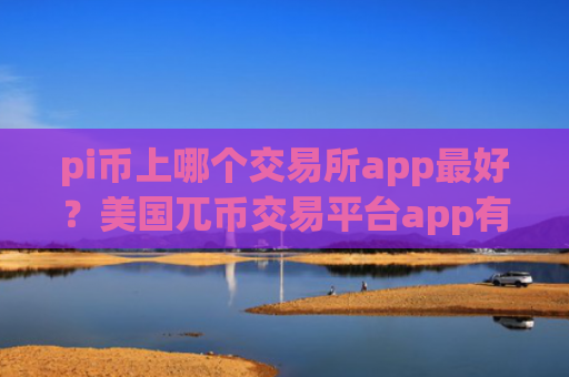 pi币上哪个交易所app最好?美国兀币交易平台app有那些