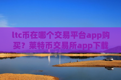 ltc币在哪个交易平台app购买？莱特币交易所app下载待遇
