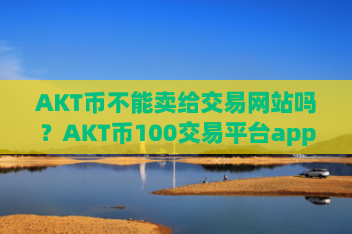 AKT币不能卖给交易网站吗？AKT币100交易平台app靠谱