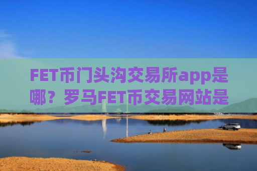 FET币门头沟交易所app是哪？罗马FET币交易网站是正规交易网站吗