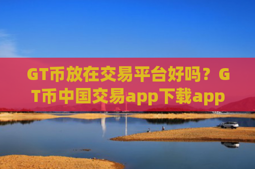 GT币放在交易平台好吗？GT币中国交易app下载app