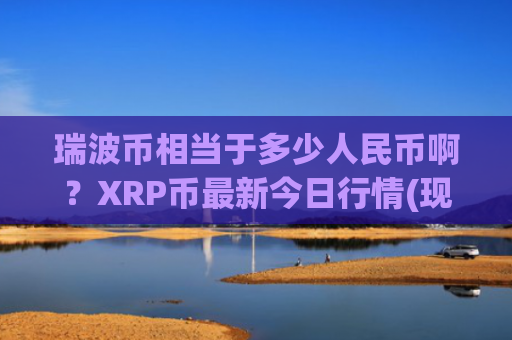 瑞波币相当于多少人民币啊？XRP币最新今日行情(现价15.8955元)