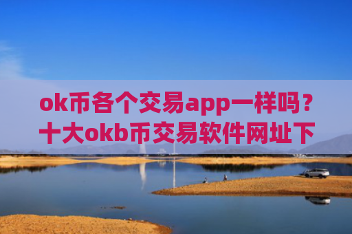 ok币各个交易app一样吗？十大okb币交易软件网址下载