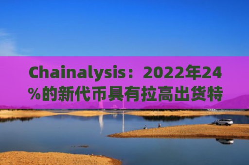 Chainalysis：2022年24%的新代币具有拉高出货特性