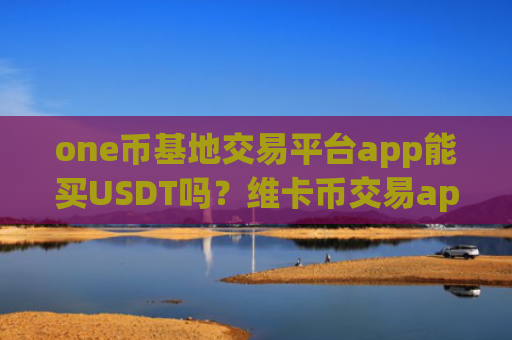 one币基地交易平台app能买USDT吗？维卡币交易app排行榜前十