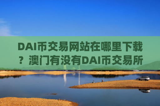 DAI币交易网站在哪里下载？澳门有没有DAI币交易所app下载